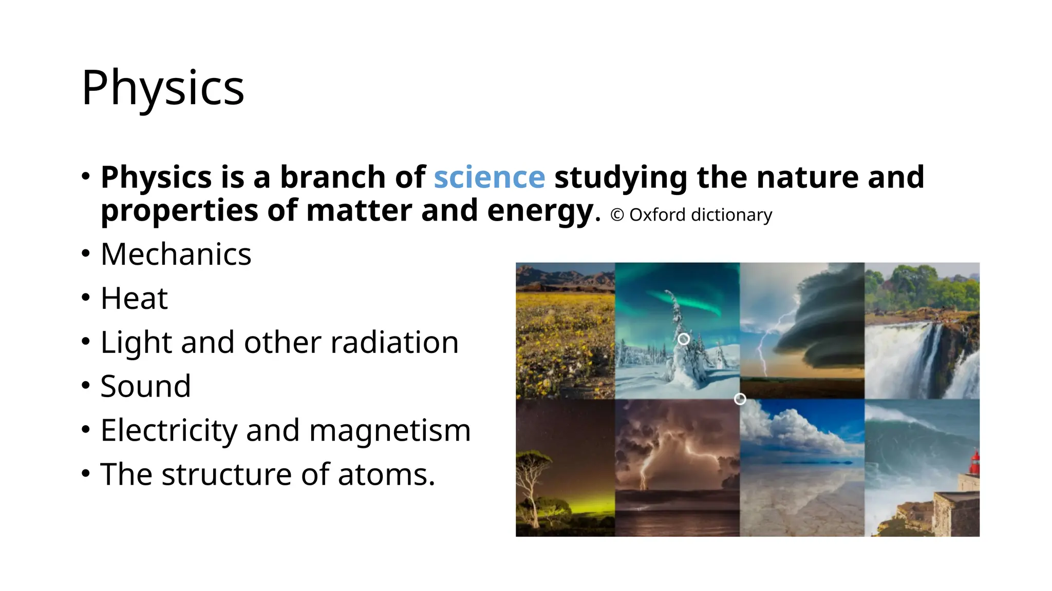 Physics
• Physics is a branch of science studying the nature and
properties of matter and energy. © Oxford dictionary
• Mechanics
• Heat
• Light and other radiation
• Sound
• Electricity and magnetism
• The structure of atoms.
 