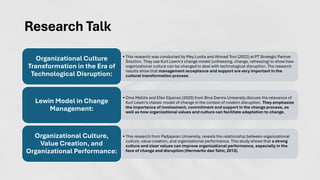 Research Talk
• This research was conducted by Mey Luvita and Ahmad Toni (2022) at PT Strategic Partner
Solution. They use Kurt Lewin's change model (unfreezing, change, refreezing) to show how
organizational culture can be changed to deal with technological disruption. The research
results show that management acceptance and support are very important in the
cultural transformation process.
Organizational Culture
Transformation in the Era of
Technological Disruption:
• Dina Mellita and Efan Elpanso (2020) from Bina Darma University discuss the relevance of
Kurt Lewin's classic model of change in the context of modern disruption. They emphasize
the importance of involvement, commitment and support in the change process, as
well as how organizational values and culture can facilitate adaptation to change.
Lewin Model in Change
Management:
• This research from Padjajaran University, reveals the relationship between organizational
culture, value creation, and organizational performance. This study shows that a strong
culture and clear values can improve organizational performance, especially in the
face of change and disruption (Hermarito dan Tahir, 2013).
Organizational Culture,
Value Creation, and
Organizational Performance:
 