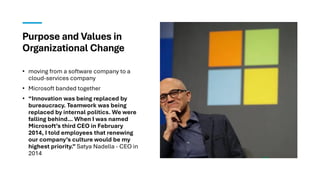 Purpose and Values in
Organizational Change
• moving from a software company to a
cloud-services company
• Microsoft banded together
• “Innovation was being replaced by
bureaucracy. Teamwork was being
replaced by internal politics. We were
falling behind… When I was named
Microsoft’s third CEO in February
2014, I told employees that renewing
our company’s culture would be my
highest priority.” Satya Nadella - CEO in
2014
 