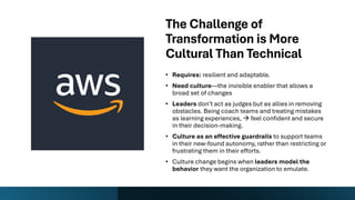 The Challenge of
Transformation is More
Cultural Than Technical
• Requires: resilient and adaptable.
• Need culture—the invisible enabler that allows a
broad set of changes
• Leaders don’t act as judges but as allies in removing
obstacles. Being coach teams and treating mistakes
as learning experiences, → feel confident and secure
in their decision-making.
• Culture as an effective guardrails to support teams
in their new-found autonomy, rather than restricting or
frustrating them in their efforts.
• Culture change begins when leaders model the
behavior they want the organization to emulate.
 
