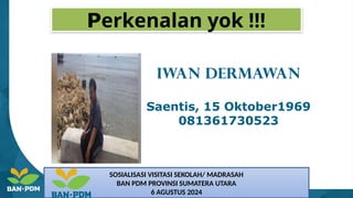 Perkenalan yok !!!
IWAN DERMAWAN
Saentis, 15 Oktober1969
081361730523
SOSIALISASI VISITASI SEKOLAH/ MADRASAH
BAN PDM PROVINSI SUMATERA UTARA
6 AGUSTUS 2024
 