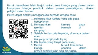Untuk memahami lebih lanjut terkait area kinerja yang diukur dalam
komponen kinerja pendidik dalam proses pembelajaran, silakan
pelajari materi berikut!
Materi dapat diakses menggunakan barcode dengan cara:
1. Membuka fitur kamera yang ada pada
handphone;
2. Mengarahkan kamera pada
gambar barcode di
samping;
3. Setelah itu barcode terpindai, akan ada tautan
atau
link yang tampil pada layar;
4. Klik tautan yang tampil pada layar;
5. Materi terkait komponen
kinerja pendidik dalam
proses pembelajaran siap dipelajari.
 