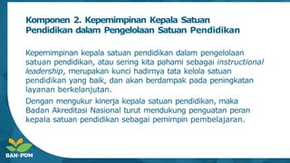 Komponen 2. Kepemimpinan Kepala Satuan
Pendidikan dalam Pengelolaan Satuan Pendidikan
Kepemimpinan kepala satuan pendidikan dalam pengelolaan
satuan pendidikan, atau sering kita pahami sebagai instructional
leadership, merupakan kunci hadirnya tata kelola satuan
pendidikan yang baik, dan akan berdampak pada peningkatan
layanan berkelanjutan.
Dengan mengukur kinerja kepala satuan pendidikan, maka
Badan Akreditasi Nasional turut mendukung penguatan peran
kepala satuan pendidikan sebagai pemimpin pembelajaran.
 