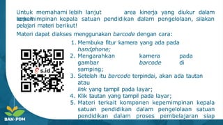 Untuk memahami lebih lanjut
terkait
area kinerja yang diukur dalam
kepemimpinan kepala satuan pendidikan dalam pengelolaan, silakan
pelajari materi berikut!
Materi dapat diakses menggunakan barcode dengan cara:
1. Membuka fitur kamera yang ada pada
handphone;
2. Mengarahkan kamera pada
gambar barcode di
samping;
3. Setelah itu barcode terpindai, akan ada tautan
atau
link yang tampil pada layar;
4. Klik tautan yang tampil pada layar;
5. Materi terkait komponen kepemimpinan kepala
satuan pendidikan dalam pengelolaan satuan
pendidikan dalam proses pembelajaran siap
dipelajari.
 