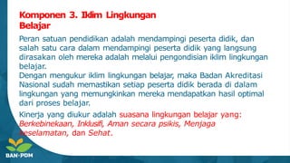 Komponen 3. Iklim Lingkungan
Belajar
Peran satuan pendidikan adalah mendampingi peserta didik, dan
salah satu cara dalam mendampingi peserta didik yang langsung
dirasakan oleh mereka adalah melalui pengondisian iklim lingkungan
belajar.
Dengan mengukur iklim lingkungan belajar
, maka Badan Akreditasi
Nasional sudah memastikan setiap peserta didik berada di dalam
lingkungan yang memungkinkan mereka mendapatkan hasil optimal
dari proses belajar.
Kinerja yang diukur adalah suasana lingkungan belajar yang:
Berkebinekaan, Inklusifi, Aman secara psikis, Menjaga
keselamatan, dan Sehat.
 