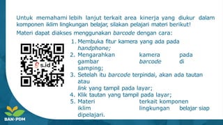 dalam
Untuk memahami lebih lanjut terkait area kinerja yang diukur
komponen iklim lingkungan belajar
, silakan pelajari materi berikut!
Materi dapat diakses menggunakan barcode dengan cara:
1. Membuka fitur kamera yang ada pada
handphone;
2. Mengarahkan kamera pada
gambar barcode di
samping;
3. Setelah itu barcode terpindai, akan ada tautan
atau
link yang tampil pada layar;
4. Klik tautan yang tampil pada layar;
5. Materi terkait komponen
iklim lingkungan belajar siap
dipelajari.
 
