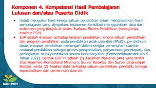 Komponen 4. Kompetensi Hasil Pembelajaran
Lulusan dan/atau Peserta Didik
● Untuk mengukur hasil kinerja satuan pendidikan dalam menghadirkan hasil
pembelajaran yang diinginkan, instrumen akreditasi menggunakan data dari
instrumen yang dirujuk di dalam Evaluasi Sistem Pendidikan (selanjutnya
disebut ESP).
● ESP adalah evaluasi terhadap layanan pendidikan, kinerja satuan pendidikan,
dan program pendidikan pada pendidikan anak usia dini (PAUD), pendidikan
dasar
, maupun pendidikan menengah dalam rangka pemenuhan standar
nasional pendidikan sebagai proses pengendalian, penjaminan, penetapan, dan
peningkatan mutu pendidikan secara berkelanjutan (Permendikbudristek No 9
Tahun 2022). Bentuk ESP ini adalah (1) Asesmen Nasional (AN) yang terdiri
atas Asesmen Kompetensi Minimum, Survei Karakter
, dan Survei Lingkungan
Belajar; serta (2) Analisis data terhadap satuan pendidikan, pendidik, tenaga
kependidikan, dan pemerintah daerah.
 