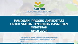 BADAN AKREDITASI NASIONAL PENDIDIKAN ANAK USIA DINI, PENDIDIKAN DASAR, DAN PENDIDIKAN MENENGAH
BADAN AKREDITASI NASIONAL
PENDIDIKAN ANAK USIA DINI, PENDIDIKAN DASAR, DAN PENDIDIKAN
MENENGAH
Disampaikan dalam Kegiatan Sosialisasi Akreditasi
Jenjang Pendidikan Dasar dan Menengah Tahun
2024
PANDUAN PROSES AKREDITASI
UNTUK SATUAN PENDIDIKAN DASAR DAN
MENENGAH
Tahun 2024
 