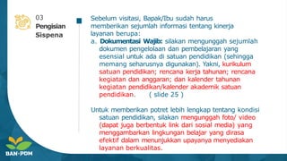 Sebelum visitasi, Bapak/Ibu sudah harus
memberikan sejumlah informasi tentang kinerja
layanan berupa:
a. Dokumentasi Wajib: silakan mengunggah sejumlah
dokumen pengelolaan dan pembelajaran yang
esensial untuk ada di satuan pendidikan (sehingga
memang seharusnya digunakan). Yakni, kurikulum
satuan pendidikan; rencana kerja tahunan; rencana
kegiatan dan anggaran; dan kalender tahunan
kegiatan pendidikan/kalender akademik satuan
pendidikan. ( slide 25 )
Untuk memberikan potret lebih lengkap tentang kondisi
satuan pendidikan, silakan mengunggah foto/ video
(dapat juga berbentuk link dari sosial media) yang
menggambarkan lingkungan belajar yang dirasa
efektif dalam menunjukkan upayanya menyediakan
layanan berkualitas.
03
Pengisian
Sispena
 