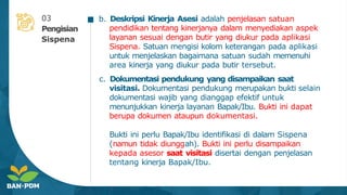 b. Deskripsi Kinerja Asesi adalah penjelasan satuan
pendidikan tentang kinerjanya dalam menyediakan aspek
layanan sesuai dengan butir yang diukur pada aplikasi
Sispena. Satuan mengisi kolom keterangan pada aplikasi
untuk menjelaskan bagaimana satuan sudah memenuhi
area kinerja yang diukur pada butir tersebut.
c. Dokumentasi pendukung yang disampaikan saat
visitasi. Dokumentasi pendukung merupakan bukti selain
dokumentasi wajib yang dianggap efektif untuk
menunjukkan kinerja layanan Bapak/Ibu. Bukti ini dapat
berupa dokumen ataupun dokumentasi.
Bukti ini perlu Bapak/Ibu identifikasi di dalam Sispena
(namun tidak diunggah). Bukti ini perlu disampaikan
kepada asesor saat visitasi disertai dengan penjelasan
tentang kinerja Bapak/Ibu.
03
Pengisian
Sispena
 