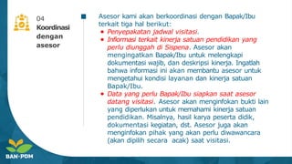Asesor kami akan berkoordinasi dengan Bapak/Ibu
terkait tiga hal berikut:
● Penyepakatan jadwal visitasi.
● Infiormasi terkait kinerja satuan pendidikan yang
perlu diunggah di Sispena. Asesor akan
mengingatkan Bapak/Ibu untuk melengkapi
dokumentasi wajib, dan deskripsi kinerja. Ingatlah
bahwa informasi ini akan membantu asesor untuk
mengetahui kondisi layanan dan kinerja satuan
Bapak/Ibu.
● Data yang perlu Bapak/Ibu siapkan saat asesor
datang visitasi. Asesor akan menginfokan bukti lain
yang diperlukan untuk memahami kinerja satuan
pendidikan. Misalnya, hasil karya peserta didik,
dokumentasi kegiatan, dst. Asesor juga akan
menginfokan pihak yang akan perlu diwawancara
(akan dipilih secara acak) saat visitasi.
04
Koordinasi
dengan
asesor
 