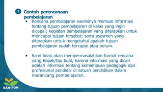 Contoh perencanaan
pembelajaran
● Rencana pembelajaran esensinya memuat informasi
tentang tujuan pembelajaran di kelas yang ingin
dicapai; kegiatan pembelajaran yang diterapkan untuk
mencapai tujuan tersebut; serta asesmen yang
diterapkan untuk mengetahui apakah tujuan
pembelajaran sudah tercapai atau belum.
● Kami tidak akan mempermasalahkan format rencana
yang Bapak/Ibu buat, karena informasi yang dicari
adalah informasi tentang kemampuan pedagogik dan
profesional pendidik di satuan pendidikan dalam
merancang pembelajaran.
5
 