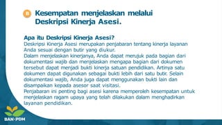 Kesempatan menjelaskan melalui
Deskripsi Kinerja Asesi.
Apa itu Deskripsi Kinerja Asesi?
Deskripsi Kinerja Asesi merupakan penjabaran tentang kinerja layanan
Anda sesuai dengan butir yang diukur.
Dalam menjelaskan kinerjanya, Anda dapat merujuk pada bagian dari
dokumentasi wajib dan menjelaskan mengapa bagian dari dokumen
tersebut dapat menjadi bukti kinerja satuan pendidikan. Artinya satu
dokumen dapat digunakan sebagai bukti lebih dari satu butir
. Selain
dokumentasi wajib, Anda juga dapat menggunakan bukti lain dan
disampaikan kepada asesor saat visitasi.
Penjabaran ini penting bagi asesi karena memperoleh kesempatan untuk
menjelaskan ragam upaya yang telah dilakukan dalam menghadirkan
layanan pendidikan.
B
 