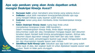 ● Rumusan butir: untuk memahami area kinerja yang sedang diukur.
● Indikator: untuk lebih memahami kinerja/perilaku/kondisi apa saja
yang menjadi indikasi suatu layanan sudah terjadi.
● Instruksi: narasi yang akan membantu Anda mendeskripsikan kinerja
Anda
● Kolom Deskripsi Kinerja Asesi: ruang bagi Anda untuk
menjabarkan kinerjanya (maks 1000 karakter).
Dalam mendeskripsikan kinerja Anda, Anda dapat merujuk pada
dokumentasi wajib dan atau menjelaskan mengapa bagian dari dokumen
tersebut dapat menjadi bukti kinerja penyelenggara layanan. Artinya satu
dokumen dapat digunakan sebagai bukti lebih dari satu butir
. Selain
dokumentasi wajib, penyelenggara layanan juga dapat menggunakan bukti
lain dan disampaikan kepada asesor saat visitasi.
● Identifikasi Bukti Kinerja Lain: Sebutkan apa saja bukti lain yang sudah
Anda rujuk di atas, dan siapkan bukti ini untuk dijelaskan kepada asesor saat
visitasi. Bukti ini tidak perlu diunggah.
Apa saja panduan yang akan Anda dapatkan untuk
mengisi Deskripsi Kinerja Asesi?
 