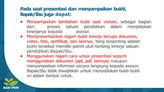 Pada saat presentasi dan menyampaikan bukti,
Bapak/Ibu juga dapat:
● Menyampaikan tambahan bukti saat visitasi, sebagai bagian
dari proses satuan pendidikan dalam menjelaskan
kinerjanya kepada asesor.
● Mempresentasikan ragam bukti kinerja berupa dokumen,
video, foto, sertifikat, dan lainnya. Yang terpenting adalah
bukti tersebut memiliki potret utuh tentang kinerja satuan
pendidikan Bapak/Ibu.
● Menggunakan ragam cara untuk presentasi seperti
menggunakan dokumen (ppt, pdf, lainnya) maupun
menyampaikan informasi secara langsung kepada asesor.
Bapak/Ibu tidak diwajibkan untuk menyediakan bukti-bukti
ini dalam bentuk cetak.
 