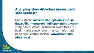 Apa yang akan dilakukan asesor pada
saat visitasi?
Untuk dapat menentukan apakah kinerja
Bapak/Ibu memenuhi indikator pengukuran
yang ada di dalam instrumen akreditasi atau
tidak, maka asesor akan mencari informasi
pada saat visitasi melalui wawancara dan
observasi.
 
