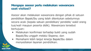 Mengapa asesor perlu melakukan wawancara
saat visitasi?
Asesor akan melakukan wawancara dengan pihak di satuan
pendidikan Bapak/Ibu yang telah ditentukan sebelumnya
secara acak (kepala satuan pendidikan/ pendidik/ wakil orang
tua/wali maupun peserta didik). Wawancara tersebut
bertujuan:
● Melakukan konfirmasi terhadap bukti yang sudah
Bapak/Ibu unggah melalui Sispena; dan
● Memahami lebih lanjut kinerja Bapak/Ibu dalam
menyediakan layanan pendidikan.
 