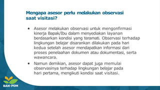 Mengapa asesor perlu melakukan observasi
saat visitasi?
● Asesor melakukan observasi untuk mengonfirmasi
kinerja Bapak/Ibu dalam menyediakan layanan
berdasarkan kondisi yang teramati. Observasi terhadap
lingkungan belajar disarankan dilakukan pada hari
kedua setelah asesor mendapatkan informasi dari
proses penelaahan dokumen atau dokumentasi, serta
wawancara.
● Namun demikian, asesor dapat juga memulai
observasinya terhadap lingkungan belajar pada
hari pertama, mengikuti kondisi saat visitasi.
 