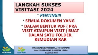 LANGKAH SUKSES
VISITASI 2024
• PENTING!!!
• SEMUA DOKUMEN YANG
• DALAM BENTUK PDF ( PRA
VISIT ATAUPUN VISIT ) BUAT
DALAM SATU FOLDER,
KEMUDIAN RAR
SOSIALISASI VISITASI SEKOLAH/ MADRASAH
BAN PDM PROVINSI SUMATERA UTARA
6 Agustus 2024
 
