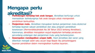 Mengapa perlu
akreditasi?
● Perlindungan terhadap hak anak bangsa. Akreditasi berfungsi untuk
memastikan terlindunginya hak anak bangsa untuk memperoleh
pendidikan berkualitas.
● Penjaminan mutu. Akreditasi merupakan bentuk penjaminan mutu eksternal
terhadap layanan satuan pendidikan dan atau program pendidikan
kesetaraan (Permendikbudristek No 38 Tahun 2023 tentang Akreditasi).
Karenanya, akreditasi merupakan wujud kepatuhan terhadap peraturan
perundang-undangan dan penjaminan mutu yang berkelanjutan.
● Kesempatan mendapatkan umpan balik. Hasil akreditasi dan saran yang
diberikan menjadi salah satu acuan bagi Bapak Ibu penyelenggara
layanan pendidikan dalam meningkatkan kualitas layanan.
 