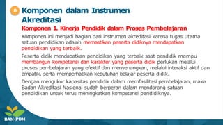 Komponen 1. Kinerja Pendidik dalam Proses Pembelajaran
Komponen ini menjadi bagian dari instrumen akreditasi karena tugas utama
satuan pendidikan adalah memastikan peserta didiknya mendapatkan
pendidikan yang terbaik.
Peserta didik mendapatkan pendidikan yang terbaik saat pendidik mampu
membangun kompetensi dan karakter yang peserta didik perlukan melalui
proses pembelajaran yang efektif dan menyenangkan, melalui interaksi aktif dan
empatik, serta memperhatikan kebutuhan belajar peserta didik.
Dengan mengukur kapasitas pendidik dalam memfasilitasi pembelajaran, maka
Badan Akreditasi Nasional sudah berperan dalam mendorong satuan
pendidikan untuk terus meningkatkan kompetensi pendidiknya.
B Komponen dalam Instrumen
Akreditasi
 