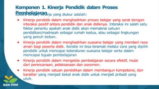 Komponen 1. Kinerja Pendidik dalam Proses
Pembelajaran
Secara umum, kinerja yang diukur adalah:
● Kinerja pendidik dalam menghadirkan proses belajar yang sarat dengan
interaksi positif antara pendidik dan anak didiknya. Interaksi ini salah satu
faktor penentu apakah anak didik akan memaknai satuan
pendidikan/madrasah sebagai rumah kedua, atau sebagai lingkungan
yang penuh beban.
● Kinerja pendidik dalam menghadirkan suasana belajar yang memberi rasa
aman bagi peserta didik. Kondisi ini bisa teramati melalui cara yang dipilih
pendidik untuk mencapai keteraturan suasana belajar serta dalam
mencapai tujuan pembelajaran
● Kinerja pendidik dalam mengelola pembelajaran secara efektif, mulai
dari perencanaan, pelaksanaan dan asesmen.
● Kinerja pendidik satuan pendidikan dalam membangun kompetensi, dan
karakter yang menjadi bekal anak didik untuk menjadi pribadi yang
utuh.
 