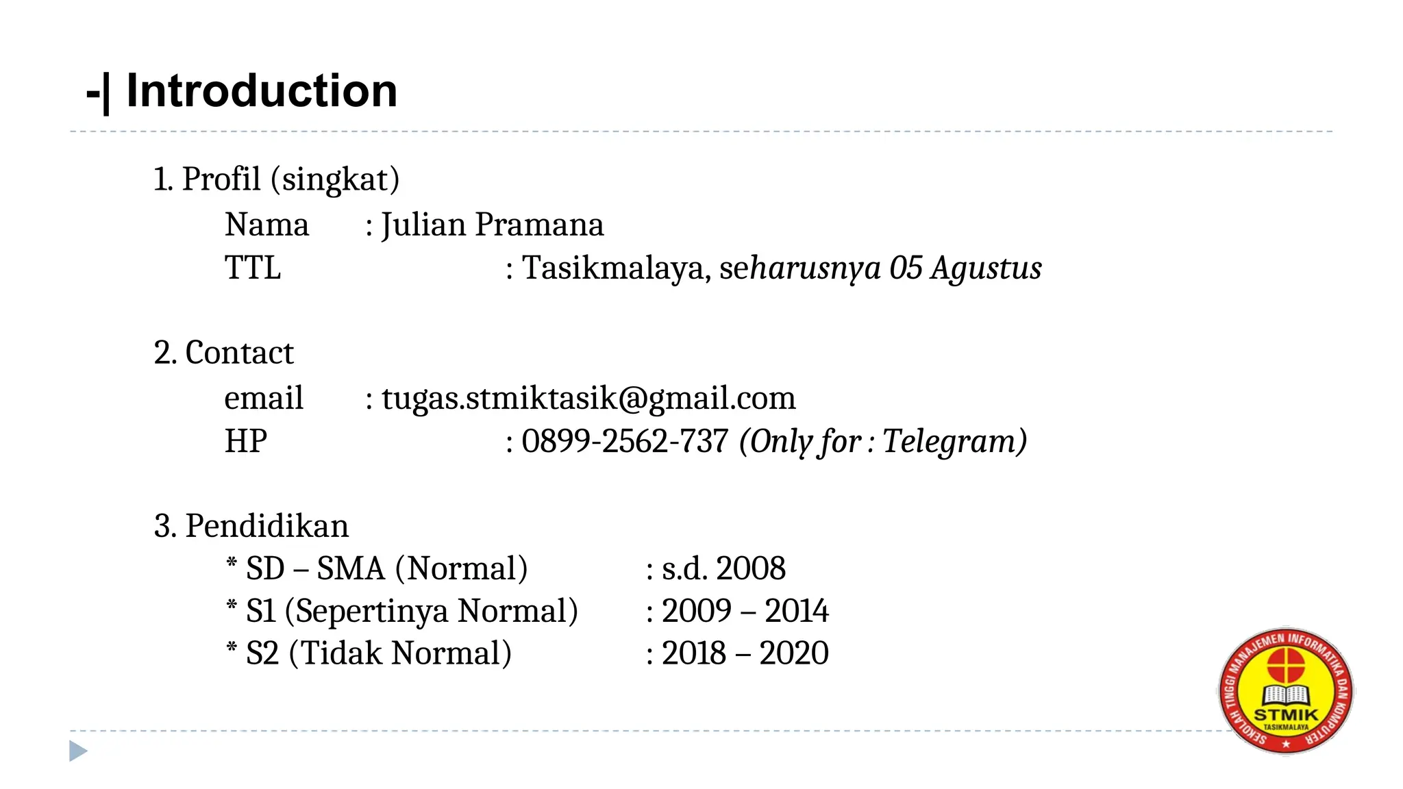 -| Introduction
1. Profil (singkat)
Nama : Julian Pramana
TTL : Tasikmalaya, seharusnya 05 Agustus
2. Contact
email : tugas.stmiktasik@gmail.com
HP : 0899-2562-737 (Only for : Telegram)
3. Pendidikan
* SD – SMA (Normal) : s.d. 2008
* S1 (Sepertinya Normal) : 2009 – 2014
* S2 (Tidak Normal) : 2018 – 2020
 