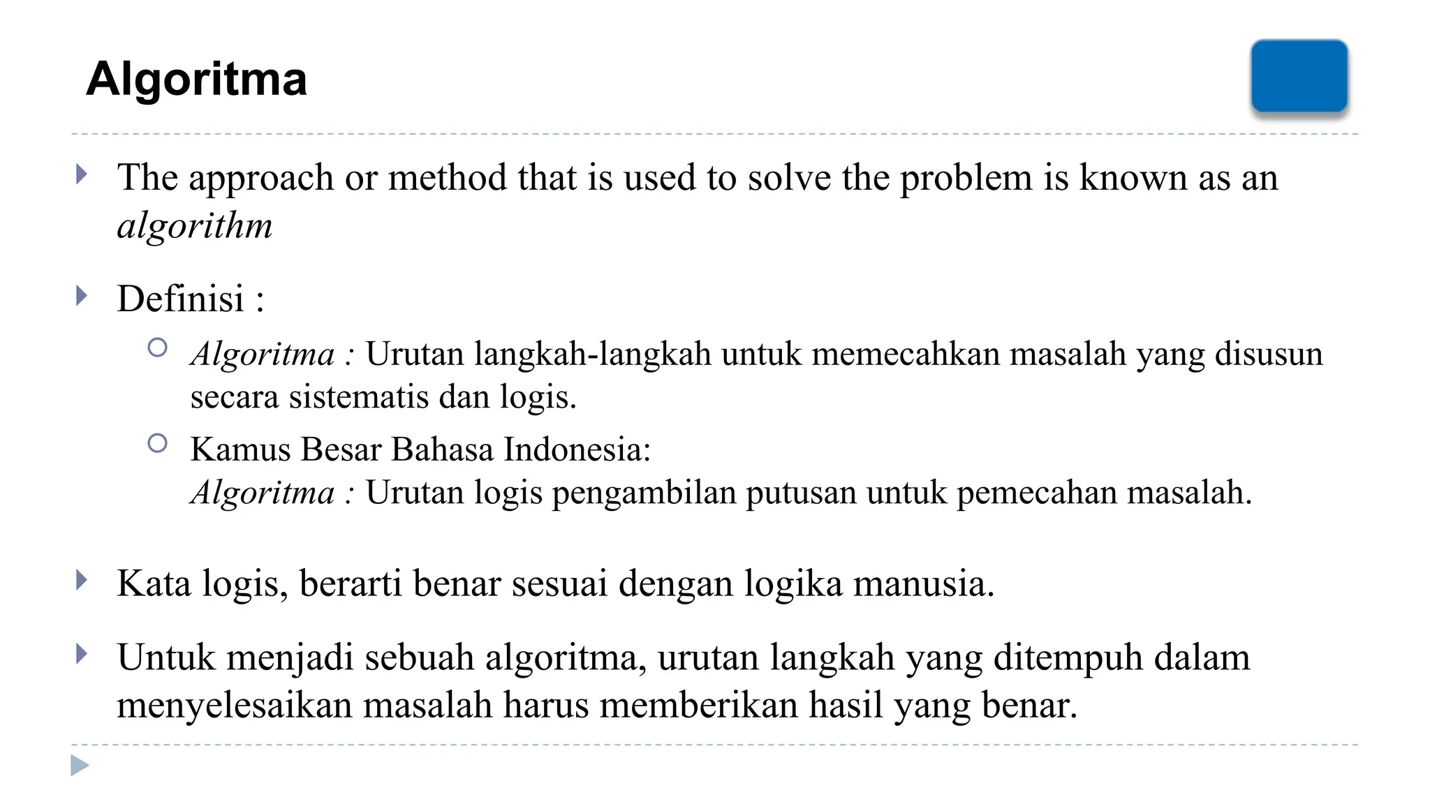 Algoritma
 The approach or method that is used to solve the problem is known as an
algorithm
 Definisi :
 Algoritma : Urutan langkah-langkah untuk memecahkan masalah yang disusun
secara sistematis dan logis.
 Kamus Besar Bahasa Indonesia:
Algoritma : Urutan logis pengambilan putusan untuk pemecahan masalah.
 Kata logis, berarti benar sesuai dengan logika manusia.
 Untuk menjadi sebuah algoritma, urutan langkah yang ditempuh dalam
menyelesaikan masalah harus memberikan hasil yang benar.
 