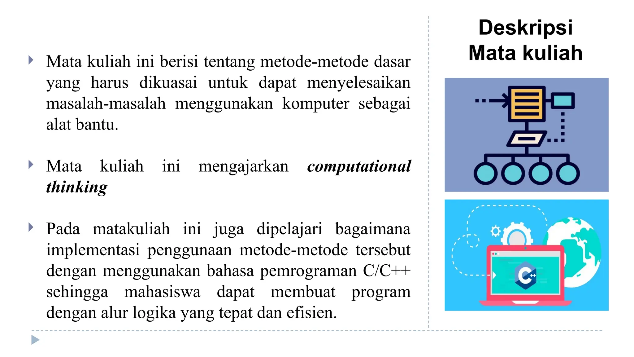 Deskripsi
Mata kuliah
 Mata kuliah ini berisi tentang metode-metode dasar
yang harus dikuasai untuk dapat menyelesaikan
masalah-masalah menggunakan komputer sebagai
alat bantu.
 Mata kuliah ini mengajarkan computational
thinking
 Pada matakuliah ini juga dipelajari bagaimana
implementasi penggunaan metode-metode tersebut
dengan menggunakan bahasa pemrograman C/C++
sehingga mahasiswa dapat membuat program
dengan alur logika yang tepat dan efisien.
 