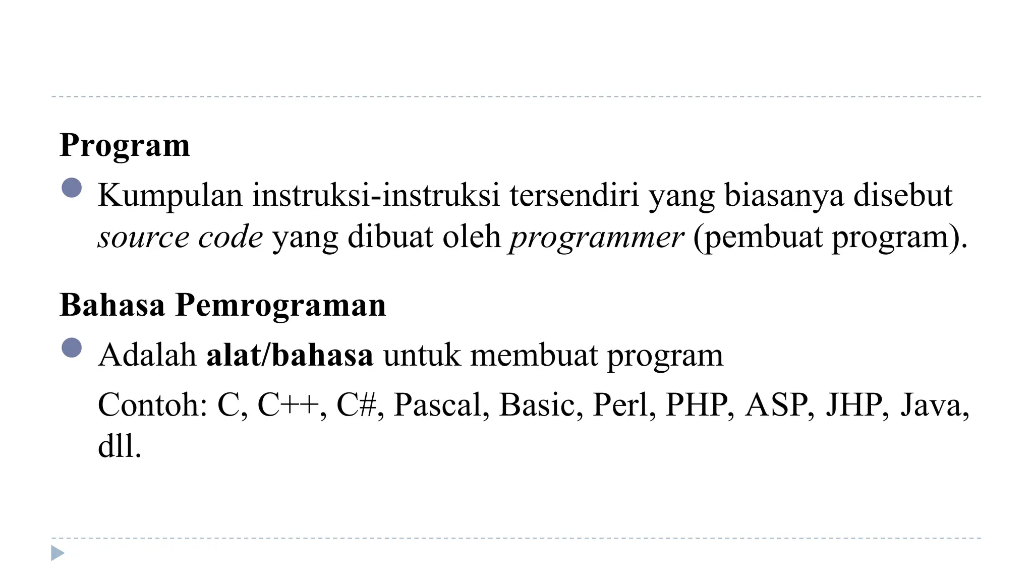 Program
Kumpulan instruksi-instruksi tersendiri yang biasanya disebut
source code yang dibuat oleh programmer (pembuat program).
Bahasa Pemrograman
Adalah alat/bahasa untuk membuat program
Contoh: C, C++, C#, Pascal, Basic, Perl, PHP, ASP, JHP, Java,
dll.
 