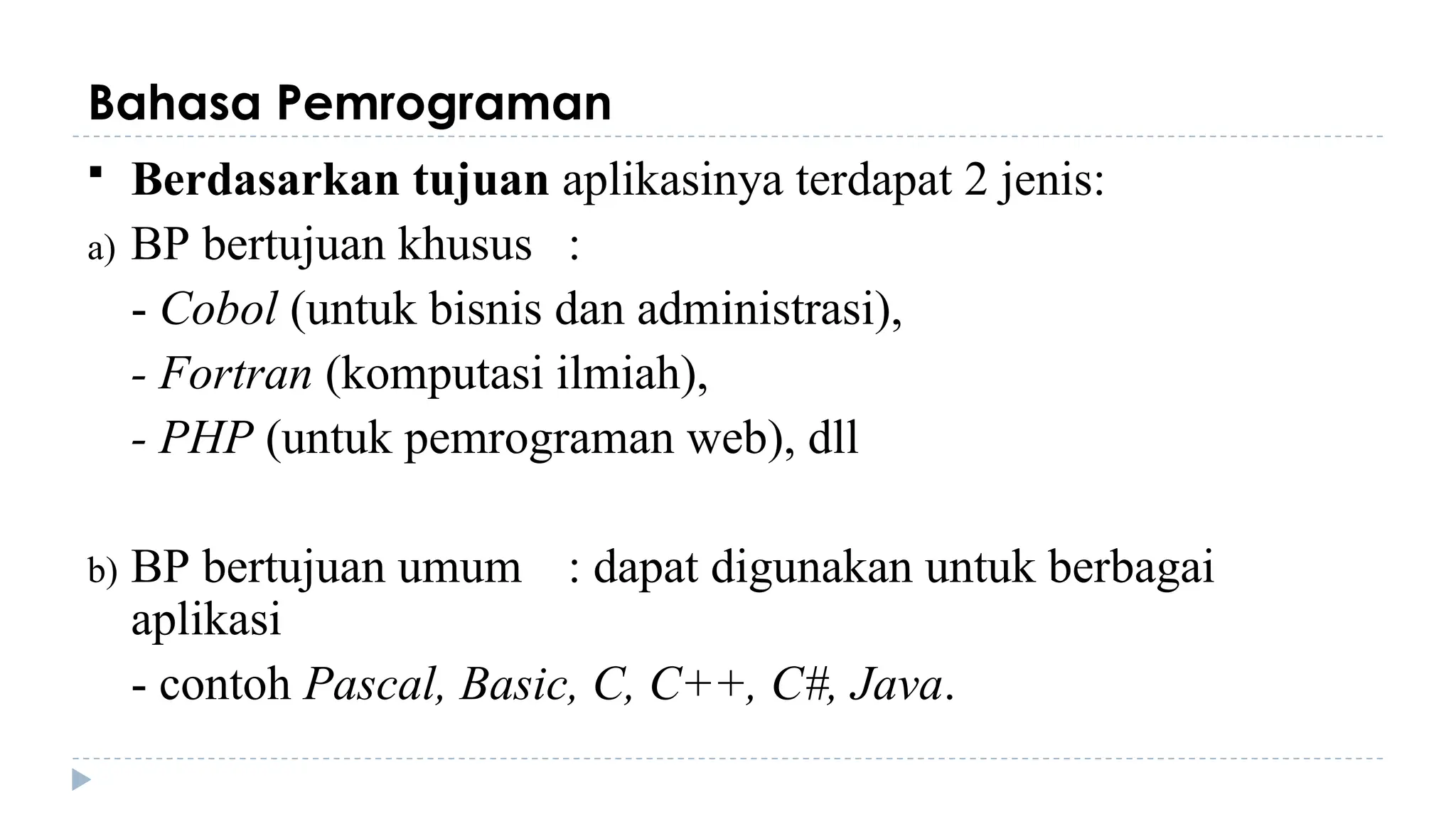 Bahasa Pemrograman
 Berdasarkan tujuan aplikasinya terdapat 2 jenis:
a) BP bertujuan khusus :
- Cobol (untuk bisnis dan administrasi),
- Fortran (komputasi ilmiah),
- PHP (untuk pemrograman web), dll
b) BP bertujuan umum : dapat digunakan untuk berbagai
aplikasi
- contoh Pascal, Basic, C, C++, C#, Java.
 