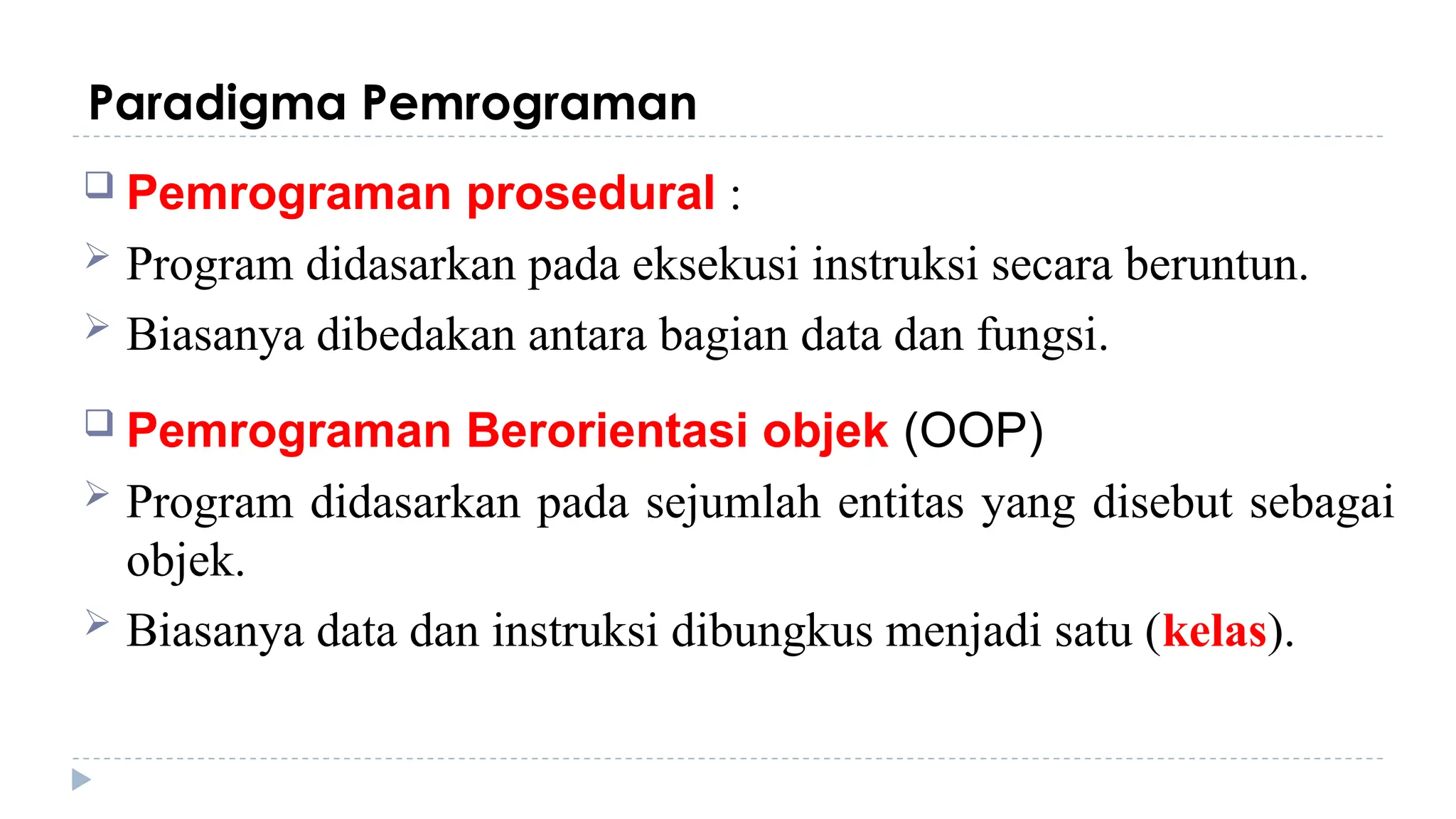 Paradigma Pemrograman
 Pemrograman prosedural :
 Program didasarkan pada eksekusi instruksi secara beruntun.
 Biasanya dibedakan antara bagian data dan fungsi.
 Pemrograman Berorientasi objek (OOP)
 Program didasarkan pada sejumlah entitas yang disebut sebagai
objek.
 Biasanya data dan instruksi dibungkus menjadi satu (kelas).
 