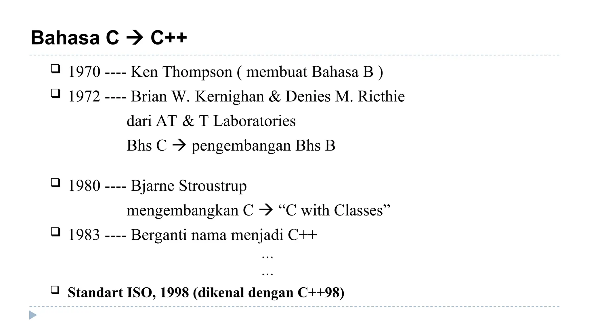 Bahasa C  C++
 1970 ---- Ken Thompson ( membuat Bahasa B )
 1972 ---- Brian W. Kernighan & Denies M. Ricthie
dari AT & T Laboratories
Bhs C  pengembangan Bhs B
 1980 ---- Bjarne Stroustrup
mengembangkan C  “C with Classes”
 1983 ---- Berganti nama menjadi C++
…
…
 Standart ISO, 1998 (dikenal dengan C++98)
 