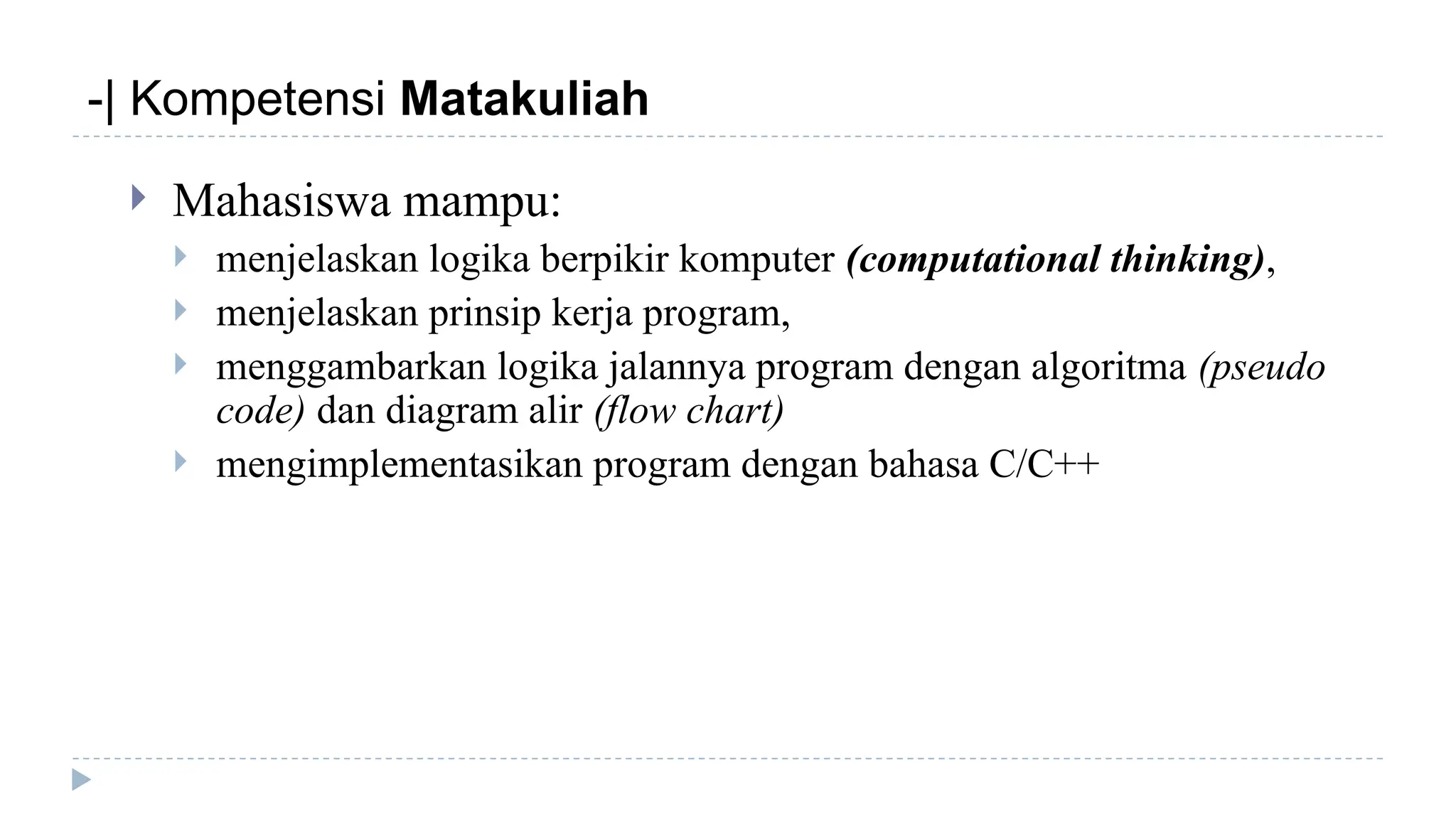 -| Kompetensi Matakuliah
 Mahasiswa mampu:
 menjelaskan logika berpikir komputer (computational thinking),
 menjelaskan prinsip kerja program,
 menggambarkan logika jalannya program dengan algoritma (pseudo
code) dan diagram alir (flow chart)
 mengimplementasikan program dengan bahasa C/C++
 