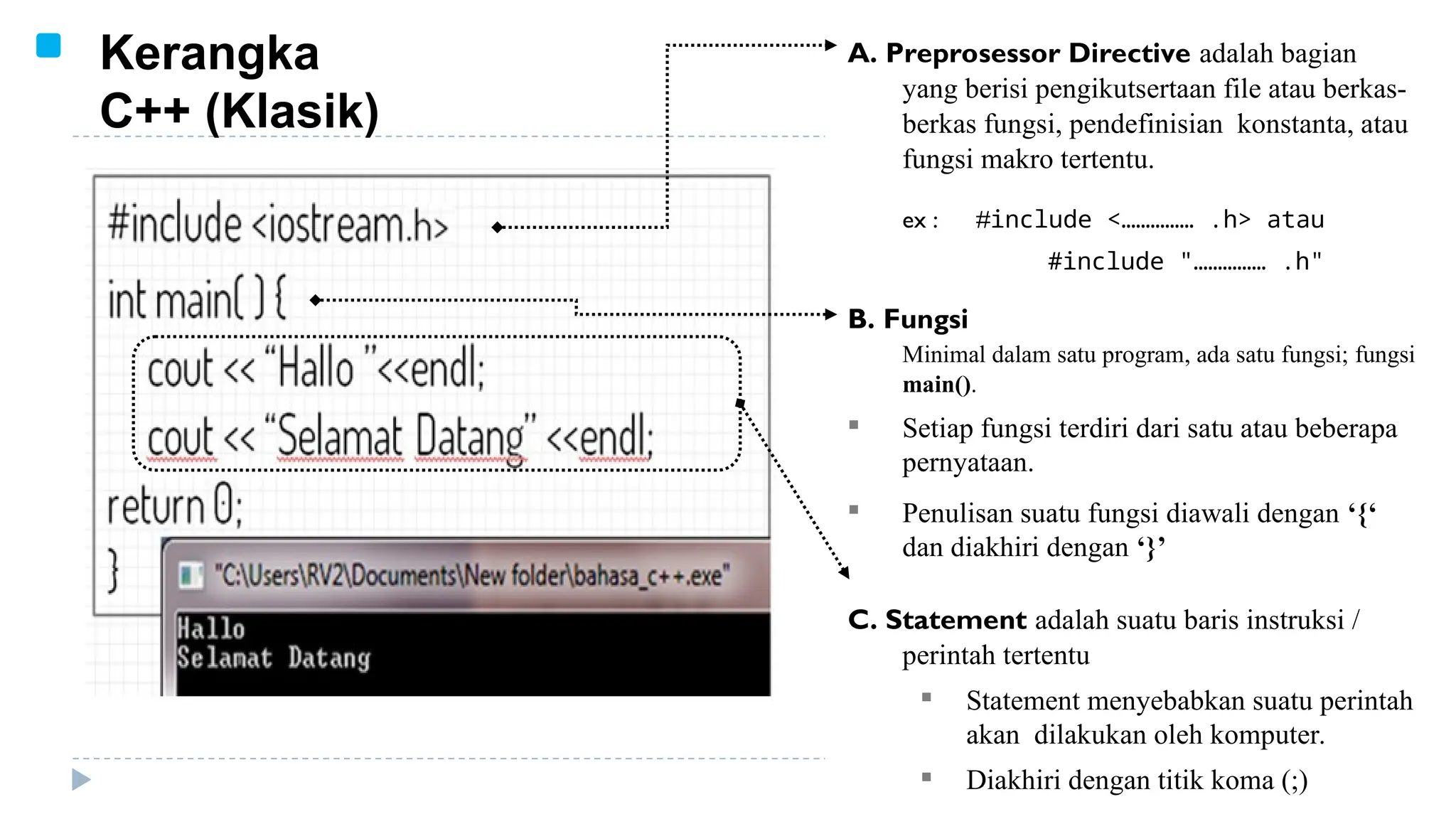Kerangka
C++ (Klasik)
A. Preprosessor Directive adalah bagian
yang berisi pengikutsertaan file atau berkas-
berkas fungsi, pendefinisian konstanta, atau
fungsi makro tertentu.
ex : #include <…………… .h> atau
#include "…………… .h"
B. Fungsi
Minimal dalam satu program, ada satu fungsi; fungsi
main().
 Setiap fungsi terdiri dari satu atau beberapa
pernyataan.
 Penulisan suatu fungsi diawali dengan ‘{‘
dan diakhiri dengan ‘}’
C. Statement adalah suatu baris instruksi /
perintah tertentu
 Statement menyebabkan suatu perintah
akan dilakukan oleh komputer.
 Diakhiri dengan titik koma (;)
 