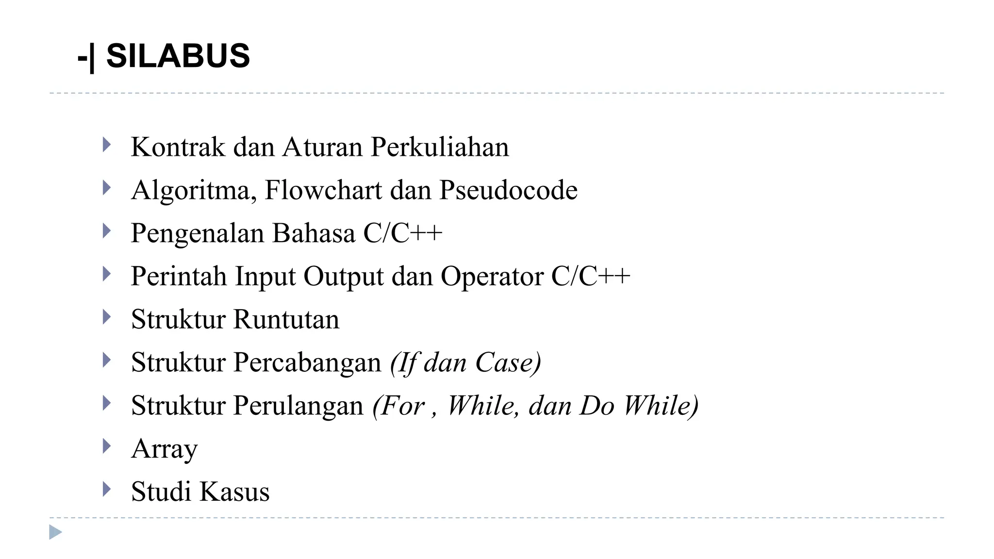 -| SILABUS
 Kontrak dan Aturan Perkuliahan
 Algoritma, Flowchart dan Pseudocode
 Pengenalan Bahasa C/C++
 Perintah Input Output dan Operator C/C++
 Struktur Runtutan
 Struktur Percabangan (If dan Case)
 Struktur Perulangan (For , While, dan Do While)
 Array
 Studi Kasus
 
