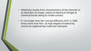 • Selectivity results from characteristics of the channel i.e.
its diameter, its shape, nature of electrical charges &
chemical bonds along its inside surface.
• K+ ion larger than Na+ ion but diffusion of K+ is 1000
times more than Na+. So high degree of selectivity
cannot be explained by molecular diameter.
 