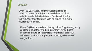 Over 100 years ago, midwives performed an
unusual test on the infants they delivered: The
midwife would lick the infant’s forehead. A salty
taste meant that the child was destined to die of a
mysterious disease.
Daniel’s (18mts) medical history tells a frightening story
of almost constant medical problems since birth:
recurring bouts of respiratory infections, digestive
ailments, and, for the past six months, a history of
weight loss.
APPLIED:-
 