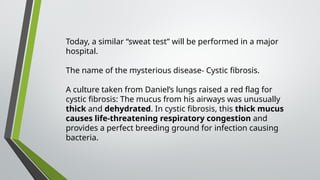 Today, a similar “sweat test” will be performed in a major
hospital.
The name of the mysterious disease- Cystic fibrosis.
A culture taken from Daniel’s lungs raised a red flag for
cystic fibrosis: The mucus from his airways was unusually
thick and dehydrated. In cystic fibrosis, this thick mucus
causes life-threatening respiratory congestion and
provides a perfect breeding ground for infection causing
bacteria.
 