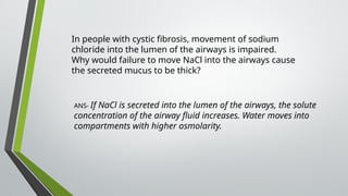 In people with cystic fibrosis, movement of sodium
chloride into the lumen of the airways is impaired.
Why would failure to move NaCl into the airways cause
the secreted mucus to be thick?
ANS- If NaCl is secreted into the lumen of the airways, the solute
concentration of the airway fluid increases. Water moves into
compartments with higher osmolarity.
 