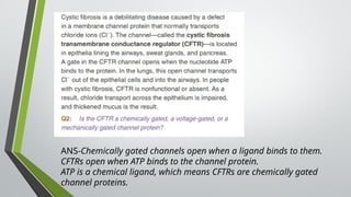 ANS-Chemically gated channels open when a ligand binds to them.
CFTRs open when ATP binds to the channel protein.
ATP is a chemical ligand, which means CFTRs are chemically gated
channel proteins.
 