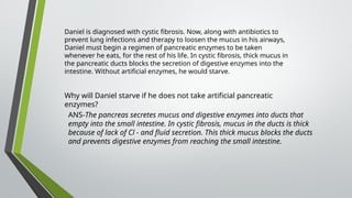 Daniel is diagnosed with cystic fibrosis. Now, along with antibiotics to
prevent lung infections and therapy to loosen the mucus in his airways,
Daniel must begin a regimen of pancreatic enzymes to be taken
whenever he eats, for the rest of his life. In cystic fibrosis, thick mucus in
the pancreatic ducts blocks the secretion of digestive enzymes into the
intestine. Without artificial enzymes, he would starve.
Why will Daniel starve if he does not take artificial pancreatic
enzymes?
ANS-The pancreas secretes mucus and digestive enzymes into ducts that
empty into the small intestine. In cystic fibrosis, mucus in the ducts is thick
because of lack of Cl - and fluid secretion. This thick mucus blocks the ducts
and prevents digestive enzymes from reaching the small intestine.
 