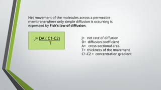 Net movement of the molecules across a permeable
membrane where only simple diffusion is occurring is
expressed by Fick’s law of diffusion.
J= DA ( C1-C2)
T
J= net rate of diffusion
D= diffusion coefficient
A= cross-sectional area
T= thickness of the movement
C1-C2 = concentration gradient
 