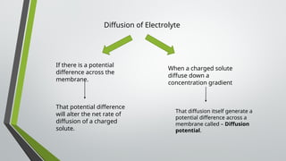 Diffusion of Electrolyte
If there is a potential
difference across the
membrane.
That potential difference
will alter the net rate of
diffusion of a charged
solute.
When a charged solute
diffuse down a
concentration gradient
That diffusion itself generate a
potential difference across a
membrane called – Diffusion
potential.
 
