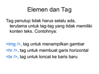 Elemen dan Tag
Tag penutup tidak harus selalu ada,
terutama untuk tag-tag yang tidak memiliki
konten teks. Contohnya:
<img />, tag untuk menampilkan gambar
<hr />, tag untuk membuat garis horizontal
<br />, tag untuk loncat ke baris baru
 
