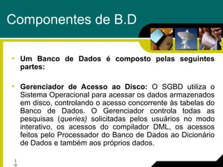 1
0
Componentes de B.D
• Um Banco de Dados é composto pelas seguintes
partes:
• Gerenciador de Acesso ao Disco: O SGBD utiliza o
Sistema Operacional para acessar os dados armazenados
em disco, controlando o acesso concorrente às tabelas do
Banco de Dados. O Gerenciador controla todas as
pesquisas (queries) solicitadas pelos usuários no modo
interativo, os acessos do compilador DML, os acessos
feitos pelo Processador do Banco de Dados ao Dicionário
de Dados e também aos próprios dados.
 