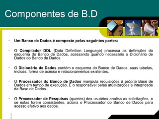 1
1
Componentes de B.D
• Um Banco de Dados é composto pelas seguintes partes:
• O Compilador DDL (Data Definition Language) processa as definições do
esquema do Banco de Dados, acessando quando necessário o Dicionário de
Dados do Banco de Dados.
• O Dicionário de Dados contém o esquema do Banco de Dados, suas tabelas,
índices, forma de acesso e relacionamentos existentes.
• O Processador do Banco de Dados manipula requisições à própria Base de
Dados em tempo de execução. É o responsável pelas atualizações e integridade
da Base de Dados.
• O Processador de Pesquisas (queries) dos usuários analisa as solicitações, e
se estas forem consistentes, aciona o Processador do Banco de Dados para
acesso efetivo aos dados.
 