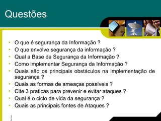 1
3
Questões
• O que é segurança da Informação ?
• O que envolve segurança da informação ?
• Qual a Base da Segurança da Informação ?
• Como implementar Segurança da Informação ?
• Quais são os principais obstáculos na implementação de
segurança ?
• Quais as formas de ameaças possíveis ?
• Cite 3 praticas para prevenir e evitar ataques ?
• Qual é o ciclo de vida da segurança ?
• Quais as principais fontes de Ataques ?
 