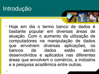 2
Introdução
• Hoje em dia o termo banco de dados é
bastante popular em diversas áreas de
atuação. Com o aumento da utilização de
computadores na manipulação de dados
que envolvem diversas aplicações, os
bancos de dados estão sendo
desenvolvidos e aplicados nas diferentes
áreas que envolvem o comércio, a indústria
e a pesquisa acadêmica entre outras.
 