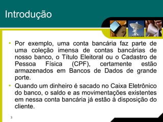 3
Introdução
• Por exemplo, uma conta bancária faz parte de
uma coleção imensa de contas bancárias de
nosso banco, o Título Eleitoral ou o Cadastro de
Pessoa Física (CPF), certamente estão
armazenados em Bancos de Dados de grande
porte.
• Quando um dinheiro é sacado no Caixa Eletrônico
do banco, o saldo e as movimentações existentes
em nessa conta bancária já estão à disposição do
cliente.
 